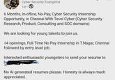 Cyber Security Evangelist 1d. 6 Months, In-office, No-Pay, Cyber Security Internship Opportunity, in Chennai With Tevel Cyber (Cyber Security Research, Product, Consulting and SOC domains) We are looking for young talents to join us. 14 openings, Full Time No Pay Internship in T.Nagar, Chennai followed by entry level job. Interested enthusiastic youngsters to send your resume to om. h No Al generated resumes please. Honesty is always much appreciated.