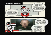 A WACKY REVEAL! THIS NEXT ONE IS... HEAVY. I HOPE YOU CAN ALL UNDERSTAND MY HESITANCE IN SHARING THIS. STILL, IT'S IMPORTANT FOR ME TO BE TRANSPARENT ABOUT THIS DISCOVERY... JAX'S TRUE IDENTITY... IS A SCIENTIST BY THE NAME OF WALTER WHITE. WE'VE BEEN SHELTERING A DRUG LORD THIS WHOLE TIME. YOU ARE ALL COMPLICIT.