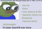Anonymous 09/16/22(Fri)20:52:31 No 5.727072 Jeromangelo >be me >born >one chance at life >parents mame me Rodnerick >second name it's been downhill ever since
