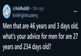 r/AskReddit ⚫ 18m ago. KnifeFightAcademy Men that are 46 years and 3 days old, what's your advice for men for are 27 years and 234 days old?