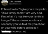 Zak Toscani @zaktoscani Folks who don't give you a recipe bc "it's a family secret" are very odd. First of all it's not like your family is living off these cinamon rolls and secondly you've told me you cheat on your wife before so like is it fl clove or not