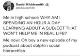 Daniel Kibblesmith @kibblesmith Me in high school: WHY AM I SPENDING AN HOUR A DAY LEARNING ABOUT A SUBJECT THAT WON'T HELP ME IN REAL LIFE? Me now: Oh boy a new episode of my podcast about dolphin social hierarchies