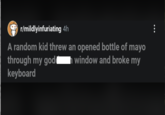 r/mildlyinfuriating 4h A random kid threw an opened bottle of mayo through my god keyboard window and broke my