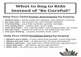 What to Say to Kids Instead of "Be Careful!" Help Your Child Foster Awareness by Saying: ⚫ Notice how... these rocks are slippery, that branch is strong. ⚫ Do you see... the poison ivy, your friends nearby? Try moving... your feet carefully, quickly, strongly. Try using your... hands, feet, arms, legs. ⚫ Can you hear... the rushing water, the singing birds, the wind? • Do you feel... stable on that rock, the heat from the fire? ⚫ Are you feeling... scared, excited, tired, safe? Help Your Child Problem Solve by Saying: ⚫ What's your plan... if you climb that boulder, cross that log? • What can you use... to get across, for your adventure? • Where will you... put that rock, climb that tree, dig that hole? • How will you.... get down, go up, get across? ⚫ Who will... be with you, go with you, help you if?