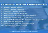 LIVING WITH DEMENTIA 1. Agree, never argue 2. Divert, never reason 3. Distract, never shame 4. Reassure, never lecture 5. Reminisce, never say "remember" 6. Repeat, never say "I told you" 7. Do what they can do, never say "you can't" 8. Ask, never demand 9. Encourage, never condescend 10. Reinforce, never force CereScan.com/Conditions/Alzheimers Huey, 1996