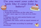 Do you want your cake to taste like it came from a bakery? Follow these steps... 1. Read the directions on the cake mix 2. Add 1 more egg (or 2 for an even richer cake) 3. Replace the oil with melted butter and double the amount. 4. Replace the water with an equal amount of milk. 5. Mix and bake according to package directions