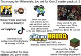 Too young for Millennials, too old for Gen Z starter pack pt. 2 NEWGROUNDS You Tube Poop these were sources of mass hilarity! ***myspace ل Watched social first it was party rock anthem, then it was gangnam style. in fact there was a whole party obsessed era in the late 2000s/early 2010s media evolve from MySpace all the way to TikTok You remember the days ingrip.comx 360 game chats. Disney these scared the s--- out of you, even if they felt like they were written by a bored 13 year old. CLUB HABBO PENGUIN Like WoW and OSRS, you definitely played the hell out of these! You remember the days of early minecraft, before microslop acquired it