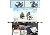 ****** RIGHT?! IT SEEMED LIKE A REALLY HAPPY WEEK... LIKE, YOU STARTED TO LOSE TRACK OF TIME! VEEEERY GOOOOD! AWESOME! IT WAS TOTALLY COOL ONCE YOU FINISH WRITING IT DOWN, WE'LL HEAD ON OUR WAY. Johnny after Steel Ball Run: EXCUSE ME, LET ME PASS. ZERO PIZZA MOZZARELLA RELLA RELLA RELLA RELLA THIS IS HOW I SPEND MY WEEK: LUNEDI, MONDAY! MARTEDI, TUESDAY! ME. WHAT WAS IT AGAIN?! I FORGOT AHAHAHAHA!