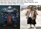 My Mexican homie said that my Tactical Marines robot legs look like Cholo shorts and now the whole look is ruined.