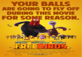 YOUR BALLS ARE GOING TO FLY OFF DURING THIS MOVIE FOR SOME REASON. Owen Woody Amy Wilson Harrelson Poehler FREEBIRDS REEL FX FILM FUND AND RELATIVITY MEDIA PRESENT A REEL FX ANIMATION STUDIOS PRODUCTION A RELATIVITY MEDIA PRODUCTION FREE BIRDS OWEN WILSON WOODY HARRELSON AMY POEHLER KERRY ROCK SCOTT MOSIER DAVID STERN&JOHN J. STRAUSS REEL FX PG DOMINIC LEWIS ARON WARNER JOHN J. STRAUSS & DAVID STERN SCOTT MOSER AND JIMMY HAYWARD IN THEATERS IN 3D & real D 3D FREEBIRDS MOVIE.COM JIMMY HAYWARD RELATIVITY