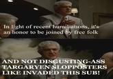In light of recent humiliations, it's an honor to be joined by free folk AND NOT DISGUSTING-ASS TARGARYEN SLOPPOSTERS LIKE INVADED THIS SUB!