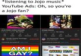 *listening to Jojo music* YouTube Ads: Oh, so you're a Jojo fan? ジョジョの JOJO SONO CHINO SADAME 4.1M views 1 year ago No rating 335 STAND PROD STAND PROUD 10M views 1 year ago No rating B P D B 67K Dislike Share Download Save 117K Dislike Share Download Save Hiroaki Tommy Tominaga... 16K subscribers Comments are turned off. Learn more SUBSCRIBE AM I GAY? Jin Hashimoto - Topic 13.4K subscribers Comments are turned off. Learn more W SUBSCRIBE QUEER TEST 2 WW