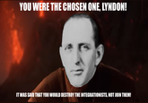 YOU WERE THE CHOSEN ONE. LYNDON! IT WAS SAID THAT YOU WOULD DESTROY THE INTEGRATIONISTS, NOT JOIN THEM!