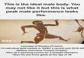 This is the ideal male body. You may not like it but this is what peak male performance looks like. BBC NEWS 3 Leonidas of Rhodes (Triaste) •12 individual gold medals in 152BC a record until 2016 AD •Badass nickname Triastes (Tripler) •Won all 3 sprinting events for 4 straight Olympics •Won his last three golds at the age of 36
