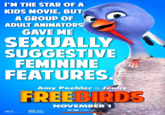 I'M THE STAR OF A KIDS MOVIE, BUT A GROUP OF ADULT ANIMATORS GAVE ME SEXUALLY SUGGESTIVE FEMININE FEATURES. Amy Poehler is Jenny FREEBIRDS REELFX PG NOVEMBER 1 IN 3D & real 30 FREEBIRDSMOVIE.COM RELATIVITY