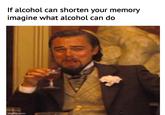 If alcohol can shorten your memory imagine what alcohol can do imgflip.com