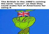 The British in the 1880's coining the term "soccer" so that they could make fun of Americans for using it