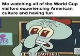 Me watching all of the World Cup visitors experiencing American culture and having fun IT'S BEAUTIFUL