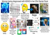 Woman being diagnosed with ADHD in her 20s Starter Pack COURSE Englan Achievement A+ Algebra A Computer Science A+ Biology A+ A+ Everything clicking into place & your behavior making sense for the first time in your life Vorld History Being overlooked because you did well in school & weren't super hyper Never understood why Cries she couldn't easily keep her room clean Wondering if life would have been easier if you had known sooner Rage So many unfinished projects Grocery store feels like this 773 230,637 I'm not a HOARDER I JUST HAVE way too many INTERESTS* r/adhdwomen 1,000 Hobbies 514k visitors and 19.8k contributions per week This subreddit is a space for women to find support and discuss living with ADHD.... See community info Discovering this Join Wondering what it would feel like to have a neurotypical brain & realizing that you haven't had one all this time