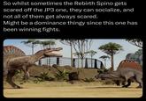 So whilst sometimes the Rebirth Spino gets scared off the JP3 one, they can socialize, and not all of them get always scared. Might be a dominance thingy since this one has been winning fights.
