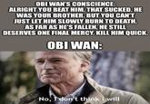 OBI WAN'S CONSCIENCE: ALRIGHT YOU BEAT HIM. THAT SUCKED. HE WAS YOUR BROTHER. BUT YOU CAN'T JUST LET HIM SLOWLY BURN TO DEATH. AS FAR AS HE'S FALLEN, HE STILL DESERVES ONE FINAL MERCY. KILL HIM QUICK. OBI WAN: No, I don't think i will