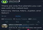 C UberFacts @UberFacts There are only five planets you can see with the naked eye: Mercury, Venus, Mars, Jupiter, and Saturn 16:34 Buffer 33 Retweets 11 Quote Tweets 281 Likes Mitch Colander @MitcCola03.3m Replying to @UberFacts Smh try 6. You can definitely see earth 27 6