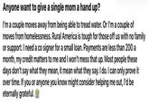 Anyone want to give a single mom a hand up? I'm a couple moves away from being able to tread water. Or I'm a couple of moves from homelessness. Rural America is tough for those off us with no family or support. I need a co signer for a small loan. Payments are less than 200 a month, my credit matters to me and I won't mess that up. Most people these days don't say what they mean, it mean what they say. I do. I can only prove it over time. If you or anyone you know might consider helping me out, I'd be eternally grateful.