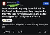 r/worldcup Join FIFA 10m Does anyone in any way have tick3t$ for the Saudi vs Spain game they can give for free? My kids have been wanting to go for the longest but I truly can't afford it Tickets I know this is a long shot but worth a try. Bless you all! Vote ☐ 5 D