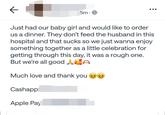 5m. Just had our baby girl and would like to order us a dinner. They don't feed the husband in this hospital and that sucks so we just wanna enjoy something together as a little celebration for getting through this day, it was a rough one. But we're all good AC Much love and thank you Cashapp: Apple Pay