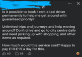 Is it possible to book / rent a taxi driver permanently to help me get around with guaranteed priority? Unlimited trips and journeys and help moving around? Don't drive and go to city centre daily and need picking up with shopping, and other items as required. How much would this service cost? Happy to pay £10-£15 a day for this. B 60 Q 68