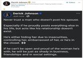 Derick Johnson in 3rd+ Author | Leadership & Performance Coach Helping leaders break.... View my services Promoted + Follow Derick Johnson ❤ Just now. Never trust a man who doesn't post his spouse. Especially if he proudly posts everything else in his life, but acts like his relationship doesn't exist. He's either hiding her due to insecurities, controlling her, embarrassed of her, or he's in the closet. >> If he can't be open and proud of the woman he's with, he will be just as shady in business, friendships and in social settings.