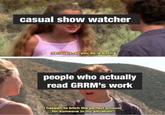 casual show watcher Seriously, all you do is bitch. people who actually read GRRM's work I happen to bitch the perfect amount for someone in my situation.