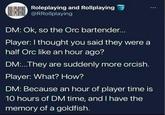 ORLIPAYING Roleplaying and Rollplaying @RRollplaying DM: Ok, so the Orc bartender... Player: I thought you said they were a half Orc like an hour ago? DM:...They are suddenly more orcish. Player: What? How? DM: Because an hour of player time is 10 hours of DM time, and I have the memory of a goldfish.