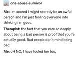 one-abuse-survivor Me: I'm scared I might secretly be an awful person and I'm just fooling everyone into thinking I'm good. Therapist: the fact that you care so deeply about being a bad person is proof that you're actually good. Bad people don't mind being bad. Me: OH NO, I have fooled her too,