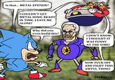 Is that... METAL EPSTEIN? I COULDN'T GET METAL SONIC READY IN TIME, LEAVE ME ALONE! Why did you even build this? I DON'T KNOW, I THOUGHT IT WAS FUNNY AT THE TIME! NOW F--- OFF AND FIGHT THIS AWFUL THING! FRONGUS