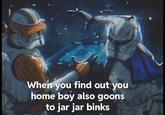 When you find out you home boy also goons to jar jar binks