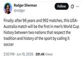 Rodger Sherman @rodger Follow Finally: after 96 years and 992 matches, this USA- Australia match will be the first in men's World Cup history between two nations that respect the tradition and history of the sport by calling it soccer 2:50 PM Jun 19, 2026 281.4K Views