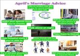 April's Marriage Advice Take on random side gigs to pay for secret medical and other bills. TIL Make your spouse think you're chaotic. Walk alone at night. Ride public transit alone with your phone in airplane mode. Take them to Detroit. Hide hospital visits if you're able to. Make friends with fun criminals and bad people. Try to sell your plasma to fund your chaos. Get separate hotel rooms on separate floors.