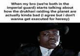 When my bro (we're both in the imperial guard) starts talking about how the drukhari raiding the planet are actually kinda bad (i agree but i don't wanna get executed for heresy)