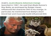 Araki's JoJo's Bizarre Adventure manga launched in 1987. He said that Blade Runner's Roy Batty, as portrayed by Rutger Hauer, influenced the character DIO in his manga. In particular, he mentioned how Batty's short blond hair and muscular build influenced DIO.