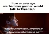 how an average warhammer gooner would talk to Tzeentch I've seen things you wouldn't believe. I have lost things you will never understand. And I know things. Secrets that must never be told. Knowledge that must never be spoken. Knowledge that will make parasite like you blaze.