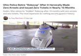 Ohio Police Retire "Robocop" After It Heroically Made Zero Arrests and Issued Zero Tickets in Nearly 10 Months Dublin, Ohio retires its "DubBot" Robocop after 10 months with zero arrests and zero tickets. The most expensive do-nothing security guard in history. by Tony Marchese ▪ 6 days ago HTSCOPE CE NEW TECHNOLOGY HELPING DUBLIN POLICE ROBOT HELPING INCREASE POLICE PRESENCE Dublin, Ohio Police robot "DubBot" nbc4.com