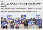 News Over 1,700 Cargill Meatpacking Workers Locked Out After Demanding Bathroom Breaks The largest privately held company in the United States is refusing to concede to workers' demands for more dignified workplace conditions, including protected bathroom breaks. HE AKS H THE STEAKS ARE HIGH THE STEAKS ARE HIGH THE KS H STEA HIGH THE STEAKS ARE HIGH Courtesy of Teamsters Local 455 THE STEAKS ARE HIGH THE STEAKS ARE HIGH THE STEAKS ARE HIGH THE STEAK ARE HIGI