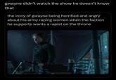gwayne didn't watch the show he doesn't know that the irony of gwayne being horrified and angry about his army r----- women when the faction he supports wants a r----- on the throne