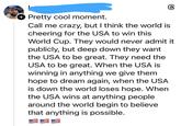 + Pretty cool moment. 6 Call me crazy, but I think the world is cheering for the USA to win this World Cup. They would never admit it publicly, but deep down they want the USA to be great. They need the USA to be great. When the USA is winning in anything we give them hope to dream again, when the USA is down the world loses hope. When the USA wins at anything people around the world begin to believe that anything is possible.