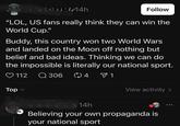 4h Follow "LOL, US fans really think they can win the World Cup." Buddy, this country won two World Wars and landed on the Moon off nothing but belief and bad ideas. Thinking we can do the impossible is literally our national sport. 112 Q 306 ∞ 4 ▼ 1 Top (+ View activity > 96690 14h Believing your own propaganda is your national sport