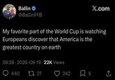 Ballin @BallinFFB X.com My favorite part of the World Cup is watching Europeans discover that America is the greatest country on earth 08:38 2026-06-19 22K Views • 440 17 27 • 242 5