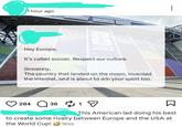 1 hour ago Hey Europe, FIFA WORLD CUP 2026 It's called soccer. Respect our culture. Sincerely, The country that landed on the moon, invented the internet, and is about to win your sport too. 284 Q 36 1 ☑ This American lad doing his best to create some rivalry between Europe and the USA at the World Cup! less