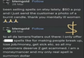 blemgoid Follow 28 Mar been selling spells on etsy lately. $50 a pop and i just send the customer a photo of a burnt candle. thank you mentally ill women 人人人 blemgoid Follow 29 Mar to all da lamers/haters out there: i only offer spells like for making people break up, lose job/money, get sick etc. so all my customers deserve 2 get scammed. i am a moneymancer and my only real spell is summon dollar