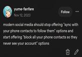yume-fanfare Nov 12, 2023 Follow modern social media should stop offering "sync with your phone contacts to follow them" options and start offering "block all your phone contacts so they never see your account" options
